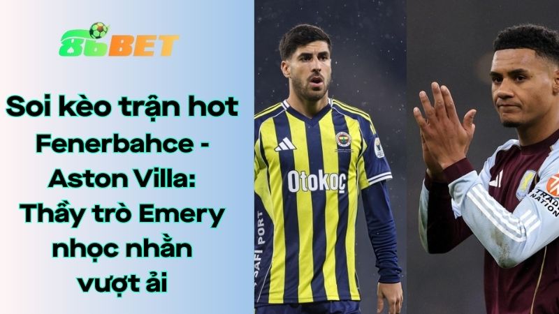Soi kèo nhà cái 86BET Fenerbahce – Aston Villa: 00h45 – 23/01/2026 – Europa League